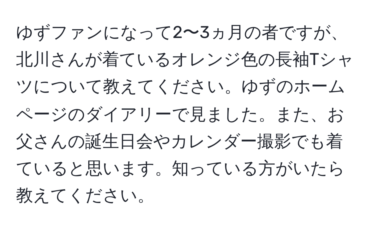 ゆずファンになって2〜3ヵ月の者ですが、北川さんが着ているオレンジ色の長袖Tシャツについて教えてください。ゆずのホームページのダイアリーで見ました。また、お父さんの誕生日会やカレンダー撮影でも着ていると思います。知っている方がいたら教えてください。