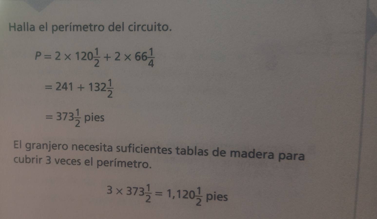 Halla el perímetro del circuito.
P=2* 120 1/2 +2* 66 1/4 
=241+132 1/2 
=373 1/2 pies
El granjero necesita suficientes tablas de madera para 
cubrir 3 veces el perímetro.
3* 373 1/2 =1,120 1/2  pie S