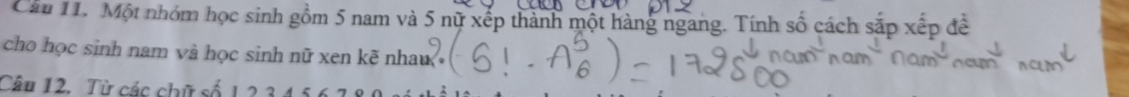 Cầu 11. Một nhóm học sinh gồm 5 nam và 5 nữ xếp thành một hàng ngang. Tính số cách sắp xếp đề 
cho học sinh nam và học sinh nữ xen kẽ nhau 
Câu 12. Từ các chữ số 1 2 34 5, 6