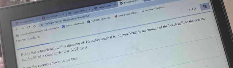 Assignments Assessment 
Assignments You've Been L: Grades | Schov 
3 of 18 
Summary - Section.... 
hmhco.com/ul/#/assessment-view/live Task 3: Step it Out -... 
Clever | Messages TUESDAY I Schoolo... 
London Hardnick clevelandmetroschools.org bookmarks 
Brady has a beach ball with a diameter of 16 inches when it is inflated. What is the volume of the beach ball, to the neares 
hundredth of a cubic inch? Use 3.14 for π. 
er the correct answer in the box.
