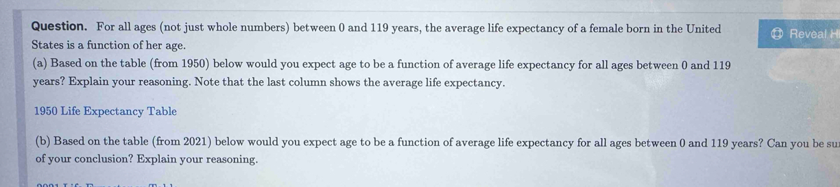 Question. For all ages (not just whole numbers) between 0 and 119 years, the average life expectancy of a female born in the United Reveal H 
States is a function of her age. 
(a) Based on the table (from 1950) below would you expect age to be a function of average life expectancy for all ages between 0 and 119
years? Explain your reasoning. Note that the last column shows the average life expectancy.
1950 Life Expectancy Table 
(b) Based on the table (from 2021) below would you expect age to be a function of average life expectancy for all ages between 0 and 119 years? Can you be su 
of your conclusion? Explain your reasoning.