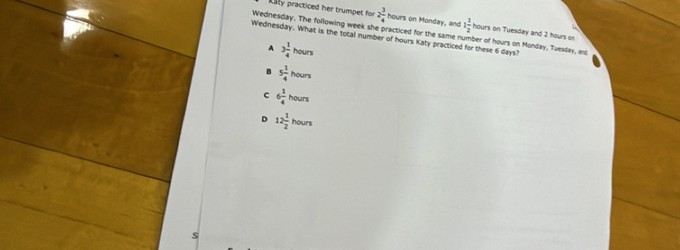 Raty practiced her trumpet for 2 3/4  hours on Monday, and 1 1/2  hours on Tuesday and 2 hours on
Wednesday. The following week she practiced for the same number of hours on Monday, Tuesday, and
Wednesday. What is the total number of hours Katy practiced for these 6 days?
A 3 1/4  hours
B 5 1/4  hours
c 6 1/4  hours
D 12 1/2 houn
S