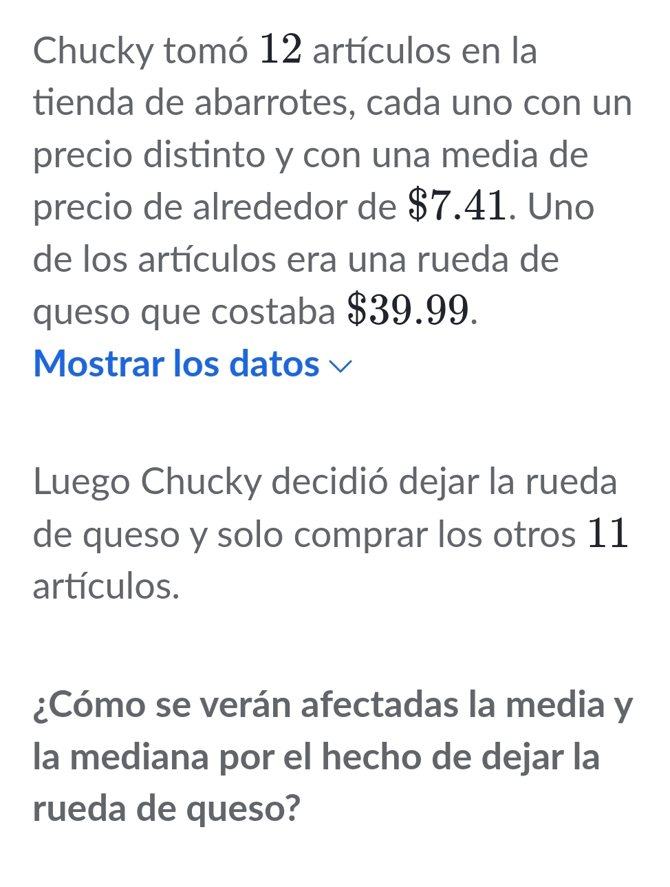 Chucky tomó 12 artículos en la 
tienda de abarrotes, cada uno con un 
precio distinto y con una media de 
precio de alrededor de $7.41. Uno 
de los artículos era una rueda de 
queso que costaba $39.99. 
Mostrar los datos √ 
Luego Chucky decidió dejar la rueda 
de queso y solo comprar los otros 11
artículos. 
¿Cómo se verán afectadas la media y 
la mediana por el hecho de dejar la 
rueda de queso?