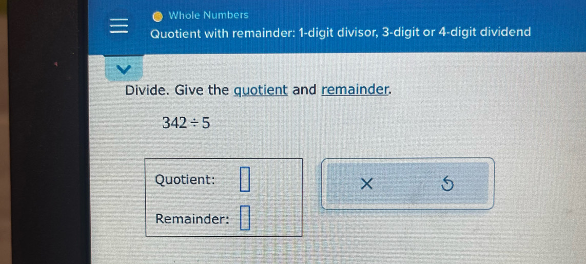 Whole Numbers 
Quotient with remainder: 1 -digit divisor, 3 -digit or 4 -digit dividend 
Divide. Give the quotient and remainder.
342/ 5
Quotient: □ 
× 
Remainder: