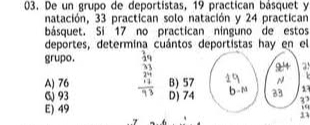 De un grupo de deportistas, 19 practican básquet y
natación, 33 practican solo natación y 24 practican
básquet. Si 17 no practican nínguno de estos
deportes, determina cuántos deportistas hay en el
grupo. 4q
A) 76 B) 57
1
6 93 D) 74
33
E) 49 “
33