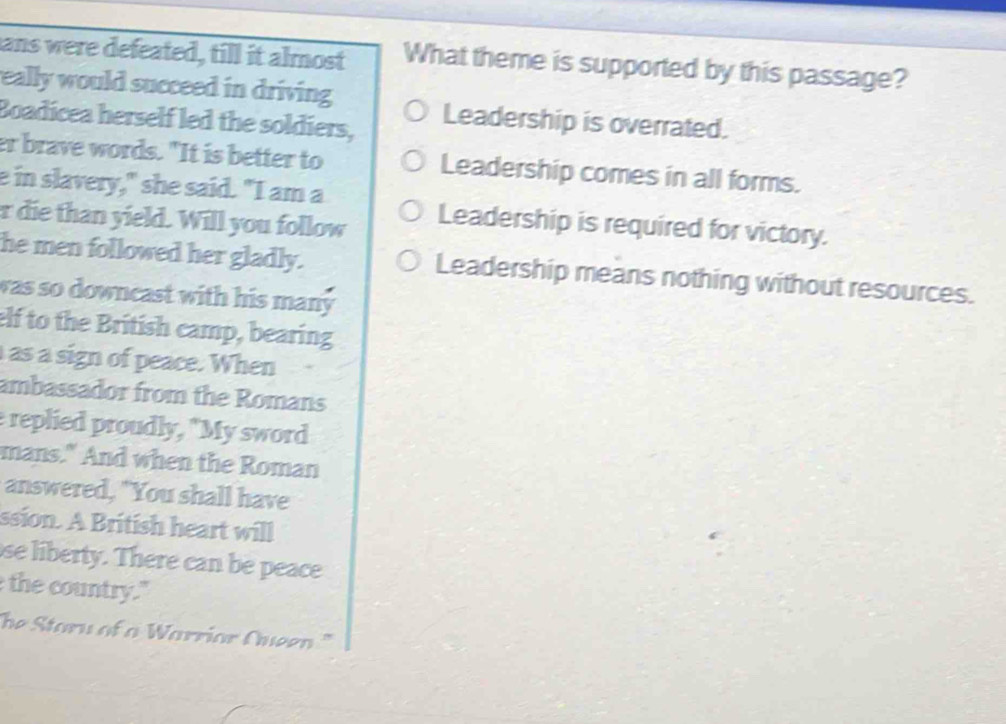 ans were defeated, till it almost What theme is supported by this passage?
eally would succeed in driving 
Boadicea herself led the soldiers, Leadership is overrated.
er brave words. "It is better to Leadership comes in all forms.
e in slavery," she said. "I am a
r die than yield. Will you follow
Leadership is required for victory.
he men followed her gladly. Leadership means nothing without resources.
was so downcast with his many 
elf to the British camp, bearing
as a sign of peace. When
ambassador from the Romans
e replied proudly, "My sword
mans." And when the Roman
answered, "You shall have
ssion. A British heart will
se liberty. There can be peace
the country."
The Staru of a Warrior Cueen.'"