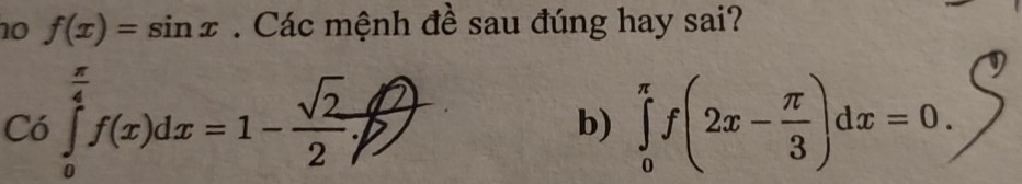 10 f(x)=sin x. Các mệnh đề sau đúng hay sai?
C6∈tlimits _0^((frac π)4)f(x)dx=1- sqrt(2)/2 . 
b) ∈tlimits _0^((π)f(2x-frac π)3)dx=0.