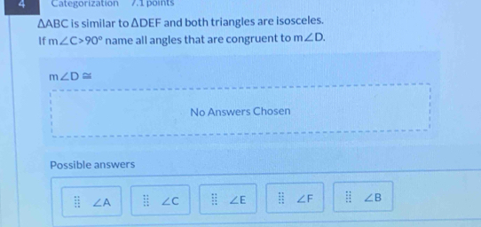 Categorization 7.1 points
△ ABC is similar to △ DEF and both triangles are isosceles.
If m∠ C>90° name all angles that are congruent to m∠ D.
m∠ D≌
No Answers Chosen
Possible answers
beginarrayr □  □ endarray ∠ A  11/11  ∠ C ∠ E beginarrayr □ □  _  _ endarray  □ □ frac □  ∠ F ∠ B