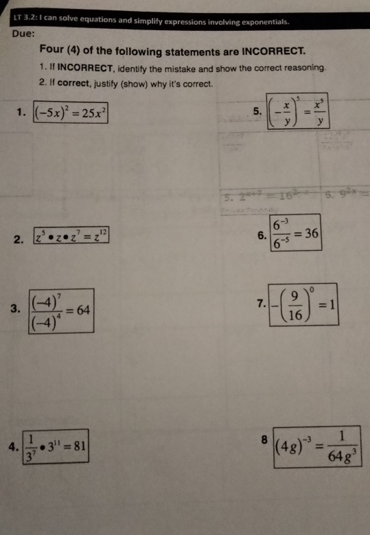 LT 3.2:1 can solve equations and simplify expressions involving exponentials. 
Due: 
Four (4) of the following statements are INCORRECT. 
1. If INCORRECT, identify the mistake and show the correct reasoning. 
2. If correct, justify (show) why it's correct. 
1. (-5x)^2=25x^2 5. (- x/y )^5= x^5/y 
5. 
5. 9^(2x)=
2. z^5· z· z^7=z^(12)
6.  (6^(-3))/6^(-5) =36
3. frac (-4)^7(-4)^4=64 -( 9/16 )^0=1
7. 
8 
4.  1/3^7 · 3^(11)=81 (4g)^-3= 1/64g^3 