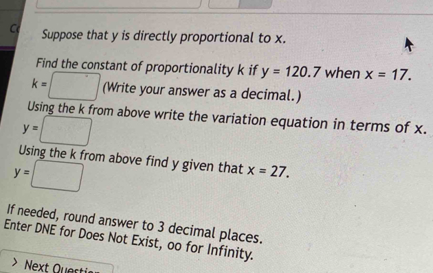 Suppose that y is directly proportional to x. 
Find the constant of proportionality k if y=120.7 when x=17.
k=□ (Write your answer as a decimal.) 
Using the k from above write the variation equation in terms of x.
y=□
Using the k from above find y given that x=27.
y=□
If needed, round answer to 3 decimal places. 
Enter DNE for Does Not Exist, oo for Infinity.