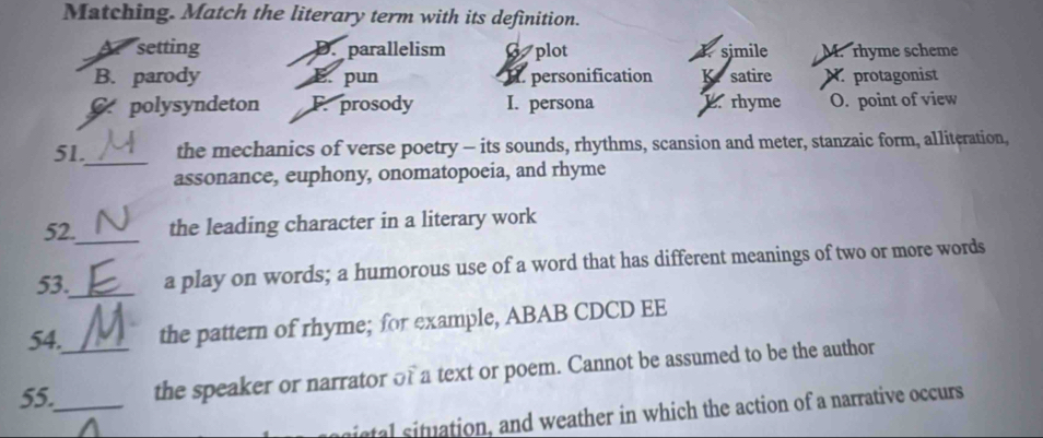 Matching. Match the literary term with its definition.
A setting D. parallelism 6plot. simile M. rhyme scheme
B. parody E. pun I. personification K. satire N protagonist
polysyndeton F. prosody I. persona L. rhyme O. point of view
_
51. the mechanics of verse poetry - its sounds, rhythms, scansion and meter, stanzaic form, alliteration,
assonance, euphony, onomatopoeia, and rhyme
52._ the leading character in a literary work
53._ a play on words; a humorous use of a word that has different meanings of two or more words
54. the pattern of rhyme; for example, ABAB CDCD EE
55._ _the speaker or narrator of a text or poem. Cannot be assumed to be the author
istal situation, and weather in which the action of a narrative occurs