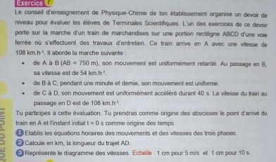 Exercice 
Le conseil d'enseignement de Physique-Chimie de ton établissement organise un devoir de 
niveau pour évaluer les élèves de Terminales Scientifiques. L'un des exercices de ce devoir 
porte sur la marche d'un train de marchandises sur une portion rectiligne ABCD d'une voie 
ferrée où s'effectuent des travaux d'entretien. Ce train arrive en A avec une vilesse de
108km.h^(-1). Il aborde la marche suivante : 
de A à B(AB=750m) , son mouvement est uniformément retardé. Au passage en B. 
sa vitesse est de 54kmh^(-1). 
de B à C, pendant une minute et demie, son mouvement est uniforme. 
de C à D, son mouvement est uniformément accéléré durant 40 s. La villesse du train au 
passage en D est de 108kmh^(-1)
Tu participes à cette évaluation. Tu prendras comme origine des abscisses le point d'arrivé du 
L train en A et l'instant initial t=0 s comme origine des temps. 
L Établis les équations horaires des mouvements et des vitesses des trois phases. 
Calcule en km, la lonqueur du trajet AD. 
5 * Représente le diagramme des vilesses. Echelle : 1 cm pour 5 m/s et 1 cm pour 10 s