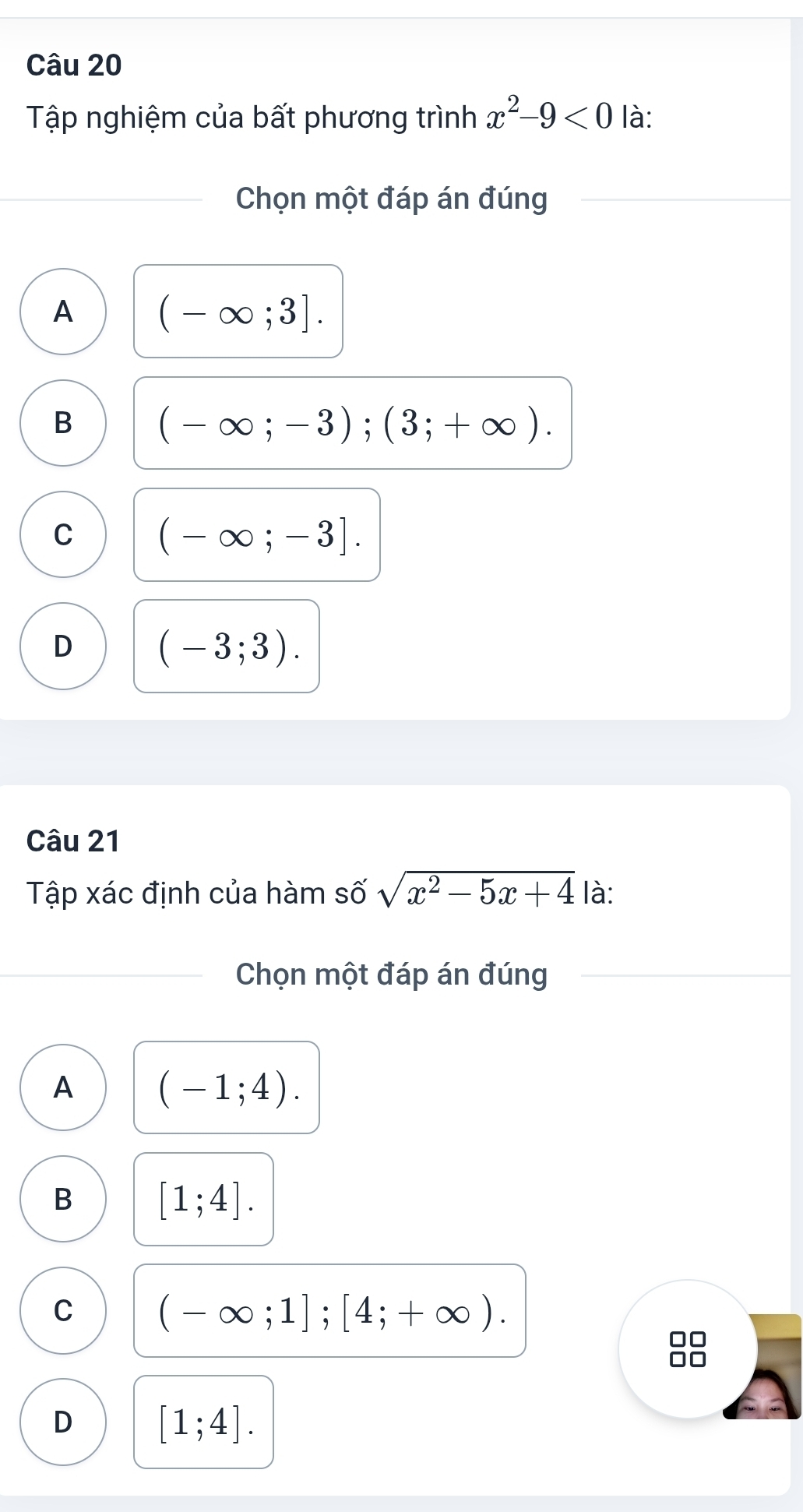 Tập nghiệm của bất phương trình x^2-9<0</tex> là:
Chọn một đáp án đúng
A (-∈fty ;3].
B (-∈fty ;-3);(3;+∈fty ).
C (-∈fty ;-3].
D (-3;3). 
Câu 21
Tập xác định của hàm số sqrt(x^2-5x+4) là:
Chọn một đáp án đúng
A (-1;4).
B [1;4].
C (-∈fty ;1];[4;+∈fty ). 
□□
D [1;4].