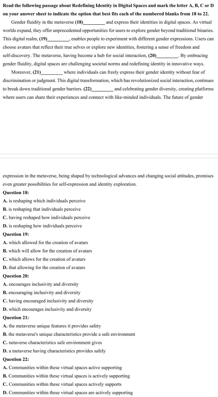 Read the following passage about Redefining Identity in Digital Spaces and mark the letter A, B, C or D
on your answer sheet to indicate the option that best fits each of the numbered blanks from 18 to 22.
Gender fluidity in the metaverse (18)_ and express their identities in digital spaces. As virtual
worlds expand, they offer unprecedented opportunities for users to explore gender beyond traditional binaries.
This digital realm, (19)_ , enables people to experiment with different gender expressions. Users can
choose avatars that reflect their true selves or explore new identities, fostering a sense of freedom and
self-discovery. The metaverse, having become a hub for social interaction, (20)_ . By embracing
gender fluidity, digital spaces are challenging societal norms and redefining identity in innovative ways.
Moreover, (21)__ where individuals can freely express their gender identity without fear of
discrimination or judgment. This digital transformation, which has revolutionized social interaction, continues
to break down traditional gender barriers. (22)_ and celebrating gender diversity, creating platforms
where users can share their experiences and connect with like-minded individuals. The future of gender
expression in the metaverse, being shaped by technological advances and changing social attitudes, promises
even greater possibilities for self-expression and identity exploration.
Question 18:
A. is reshaping which individuals perceive
B. is reshaping that individuals perceive
C. having reshaped how individuals perceive
D. is reshaping how individuals perceive
Question 19:
A. which allowed for the creation of avatars
B. which will allow for the creation of avatars
C. which allows for the creation of avatars
D. that allowing for the creation of avatars
Question 20:
A. encourages inclusivity and diversity
B. encouraging inclusivity and diversity
C. having encouraged inclusivity and diversity
D. which encourages inclusivity and diversity
Question 21:
A. the metaverse unique features it provides safety
B. the metaverse's unique characteristics provide a safe environment
C. netaverse characteristics safe environment gives
D. a metaverse having characteristics provides safely
Question 22:
A. Communities within these virtual spaces active supporting
B. Communities within these virtual spaces is actively supporting
C. Communities within these virtual spaces actively supports
D. Communities within these virtual spaces are actively supporting