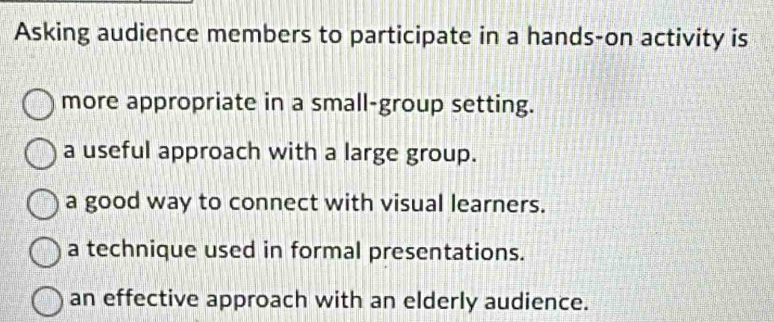 Asking audience members to participate in a hands-on activity is
more appropriate in a small-group setting.
a useful approach with a large group.
a good way to connect with visual learners.
a technique used in formal presentations.
an effective approach with an elderly audience.