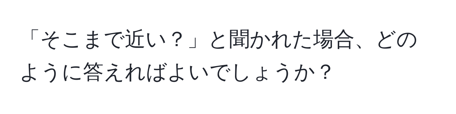 「そこまで近い？」と聞かれた場合、どのように答えればよいでしょうか？