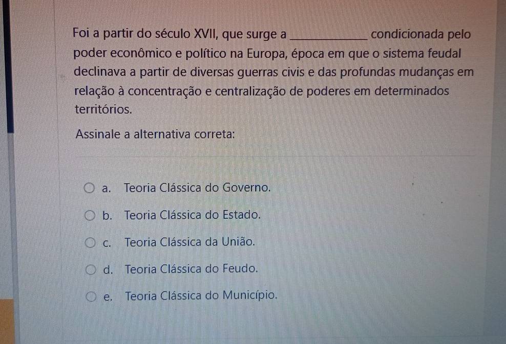 Foi a partir do século XVII, que surge a _condicionada pelo
poder econômico e político na Europa, época em que o sistema feudal
declinava a partir de diversas guerras civis e das profundas mudanças em
relação à concentração e centralização de poderes em determinados
territórios.
Assinale a alternativa correta:
a. Teoria Clássica do Governo.
b. Teoria Clássica do Estado.
c. Teoria Clássica da União.
d. Teoria Clássica do Feudo.
e. Teoria Clássica do Município.