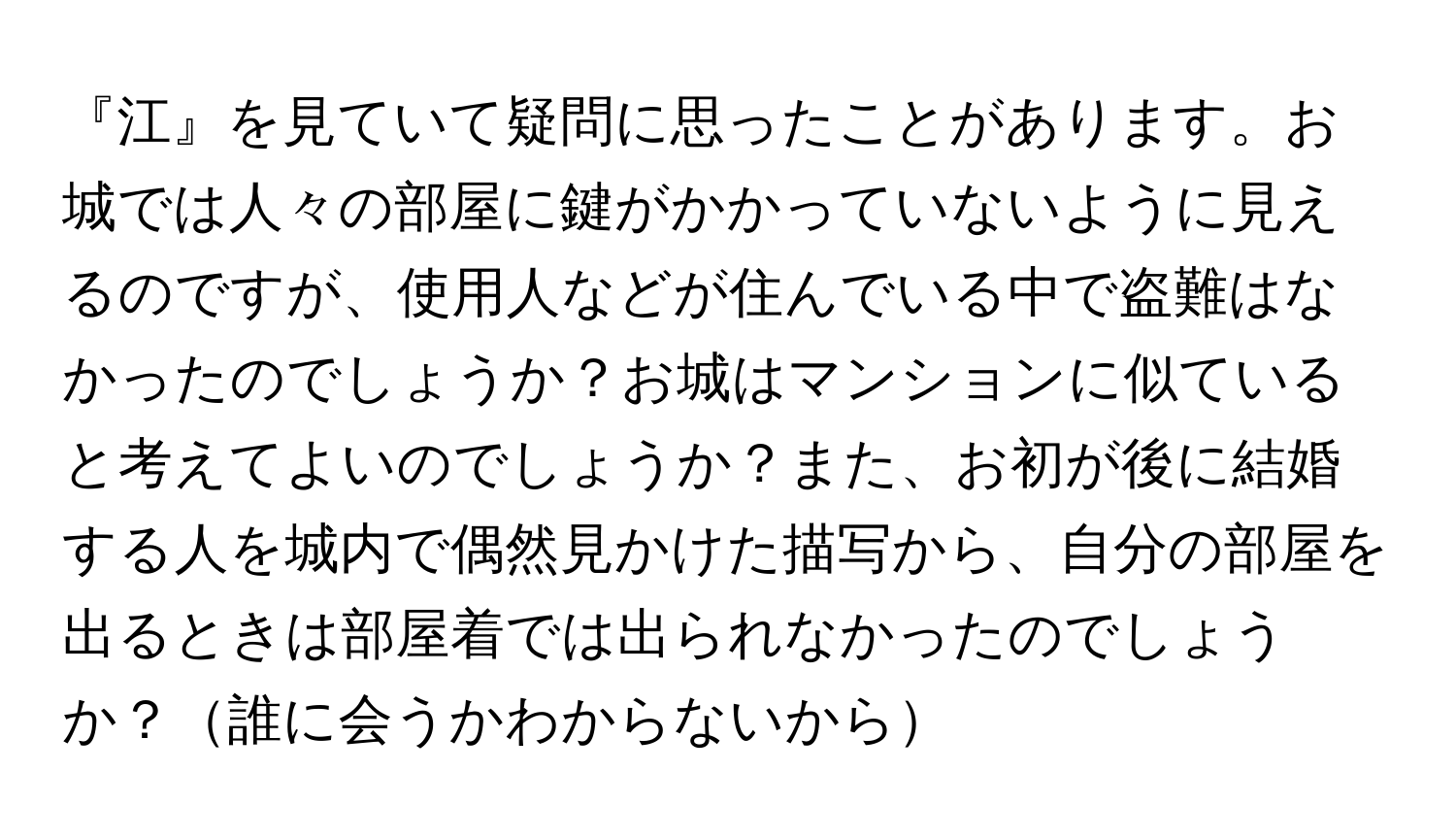 『江』を見ていて疑問に思ったことがあります。お城では人々の部屋に鍵がかかっていないように見えるのですが、使用人などが住んでいる中で盗難はなかったのでしょうか？お城はマンションに似ていると考えてよいのでしょうか？また、お初が後に結婚する人を城内で偶然見かけた描写から、自分の部屋を出るときは部屋着では出られなかったのでしょうか？誰に会うかわからないから