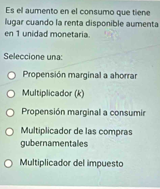 Es el aumento en el consumo que tiene
lugar cuando la renta disponible aumenta
en 1 unidad monetaria.
Seleccione una:
Propensión marginal a ahorrar
Multiplicador (k)
Propensión marginal a consumir
Multiplicador de las compras
gubernamentales
Multiplicador del impuesto