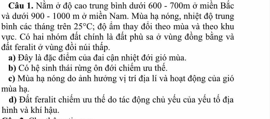 Nằm ở độ cao trung bình dưới 600 - 700m ở miền Bắc
và dưới 900 - 1000 m ở miền Nam. Mùa hạ nóng, nhiệt độ trung
bình các tháng trên 25°C; độ ẩm thay đổi theo mùa và theo khu
vực. Có hai nhóm đất chính là đất phù sa ở vùng đồng bằng và
đất feralit ở vùng đồi núi thấp.
a) Đây là đặc điểm của đai cận nhiệt đới gió mùa.
b) Có hệ sinh thái rừng ôn đới chiếm ưu thể.
c) Mùa hạ nóng do ảnh hướng vị trí địa lí và hoạt động của gió
mùa hạ.
d) Đất feralit chiếm ưu thế do tác động chủ yếu của yếu tố địa
hình và khí hậu.