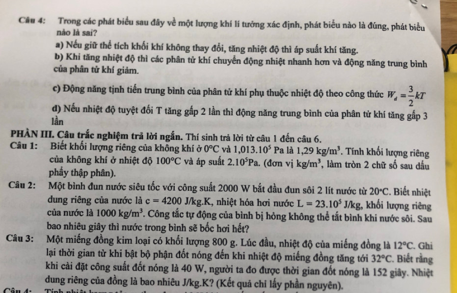 Trong các phát biểu sau đây về một lượng khí lí tưởng xác định, phát biểu nào là đúng, phát biểu
nào là sai?
a) Nếu giữ thể tích khối khí không thay đổi, tăng nhiệt độ thì áp suất khí tăng.
b) Khi tăng nhiệt độ thì các phân tử khí chuyển động nhiệt nhanh hơn và động năng trung bình
của phân tử khí giảm.
c) Động năng tịnh tiến trung bình của phân tử khí phụ thuộc nhiệt độ theo công thức W_d= 3/2 kT
đ) Nếu nhiệt độ tuyệt đối T tăng gấp 2 lần thì động năng trung bình của phân tử khí tăng gấp 3
lần
PHÀN III. Câu trắc nghiệm trả lời ngắn. Thí sinh trả lời từ câu 1 đến câu 6.
Câu 1: Biết khối lượng riêng của không khí ở 0°C và 1,013.10^5 Pa là 1,29kg/m^3. Tính khối lượng riêng
của không khí ở nhiệt độ 100°C và áp suất 2.10^5Pa. (đơn vikg/m^3 , làm tròn 2 chữ số sau đấu
phẩy thập phân).
Câu 2: Một bình đun nước siêu tốc với công suất 2000 W bắt đầu đun sôi 2 lít nước từ 20°C. Biết nhiệt
dung riêng của nước là c=4200J/kg. K K, nhiệt hóa hơi nước L=23.10^5J/kg , khối lượng riêng
của nước là 1000kg/m^3. Công tắc tự động của bình bị hỏng không thể tắt bình khi nước sôi. Sau
bao nhiêu giây thì nước trong bình sẽ bốc hơi hết?
Câu 3: Một miếng đồng kim loại có khối lượng 800 g. Lúc đầu, nhiệt độ của miếng đồng là 12°C. Ghi
lại thời gian từ khi bật bộ phận đốt nóng đến khi nhiệt độ miếng đồng tăng tới 32°C. Biết rằng
khi cài đặt công suất đốt nóng là 40 W, người ta đo được thời gian đốt nóng là 152 giây. Nhiệt
dung riêng của đồng là bao nhiêu J/kg.K? (Kết quả chỉ lấy phần nguyên).