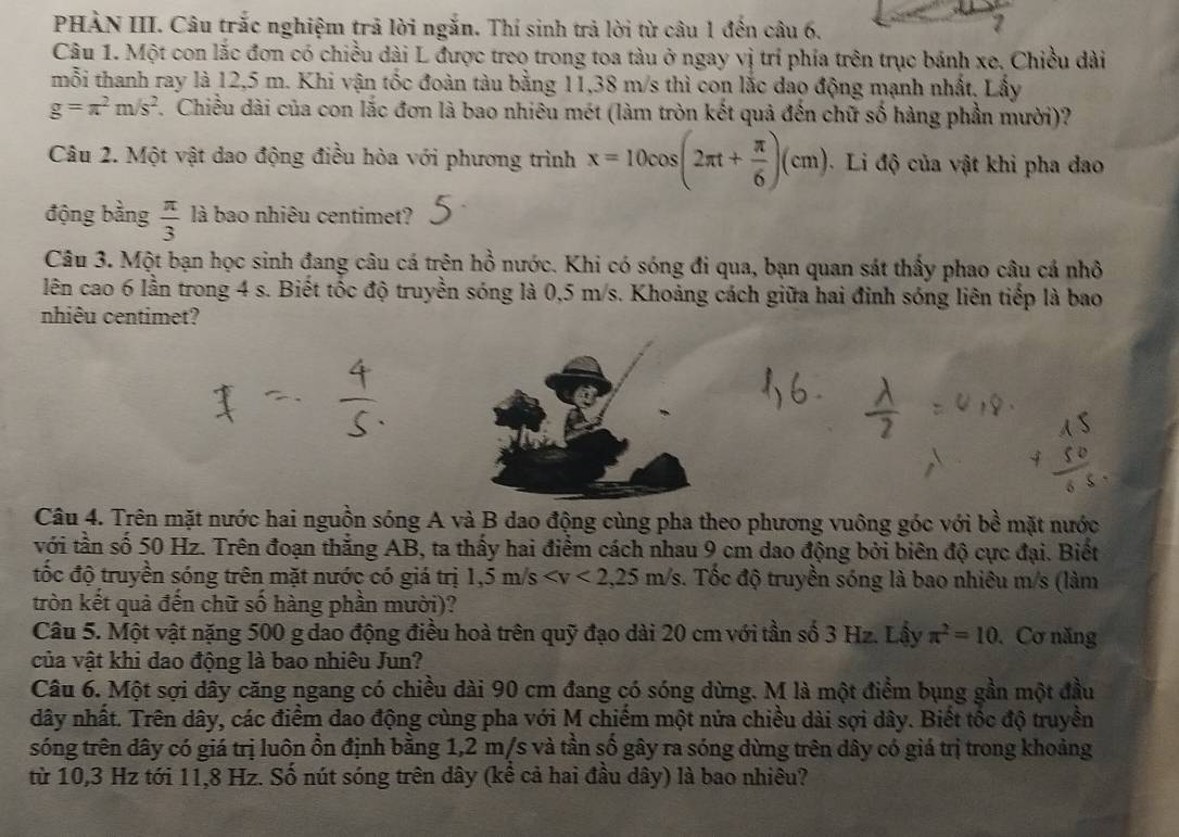 PHÀN III. Câu trắc nghiệm trã lời ngắn. Thí sinh trả lời từ câu 1 đến câu 6.
Câu 1. Một con lắc đơn có chiều dài L được treo trong toa tàu ở ngay vị trí phía trên trục bánh xe, Chiều dài
mỗi thanh ray là 12,5 m. Khi vận tốc đoàn tàu bằng 11,38 m/s thì con lắc dao động mạnh nhất. Lấy
g=π^2m/s^2 7. Chiều dài của con lắc đơn là bao nhiêu mét (làm tròn kết quả đến chữ số hàng phần mười)?
Câu 2. Một vật dao động điều hòa với phương trình x=10cos (2π t+ π /6 )(cm). Li độ của vật khi pha đao
động bằng  π /3  là bao nhiêu centimet?
Câu 3. Một bạn học sinh đang câu cá trên hồ nước. Khi có sóng đi qua, bạn quan sát thấy phao câu cá nhỏ
lên cao 6 lần trong 4 s. Biết tốc độ truyền sóng là 0,5 m/s. Khoảng cách giữa hai đinh sóng liên tiếp là bao
nhiêu centimet?
Câu 4. Trên mặt nước hai nguồn sóng A và B dao động cùng pha theo phương vuông góc với bề mặt nước
với tần số 50 Hz. Trên đoạn thắng AB, ta thấy hai điểm cách nhau 9 cm dao động bởi biên độ cực đại. Biết
tốc độ truyền sóng trên mặt nước có giá trị 1,5m/s . Tốc độ truyền sóng là bao nhiêu m/s (làm
tròn kết quả đến chữ số hàng phần mười)?
Câu 5. Một vật nặng 500 g dao động điều hoà trên quỹ đạo dài 20 cm với tần số 3 Hz. Lậy π^2=10 Cơ năng
của vật khi dao động là bao nhiêu Jun?
Câu 6. Một sợi dây căng ngang có chiều đài 90 cm đang có sóng dừng. M là một điểm bụng gần một đầu
dây nhất. Trên dây, các điểm dao động cùng pha với M chiếm một nửa chiều dài sợi dây. Biết tốc độ truyền
sóng trên dây có giá trị luôn ồn định bằng 1,2 m/s và tần số gây ra sóng dừng trên dây có giá trị trong khoảng
từ 10,3 Hz tới 11,8 Hz. Số nút sóng trên dây (kể cả hai đầu dây) là bao nhiêu?