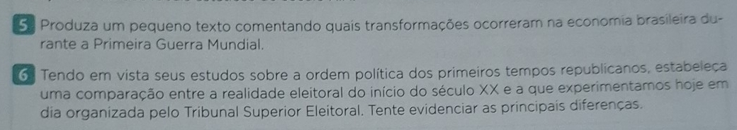 Produza um pequeno texto comentando quais transformações ocorreram na economia brasileira du- 
rante a Primeira Guerra Mundial. 
6 Tendo em vista seus estudos sobre a ordem política dos primeiros tempos republicanos, estabeleça 
uma comparação entre a realidade eleitoral do início do século XX e a que experimentamos hoje em 
dia organizada pelo Tribunal Superior Eleitoral. Tente evidenciar as principais diferenças.