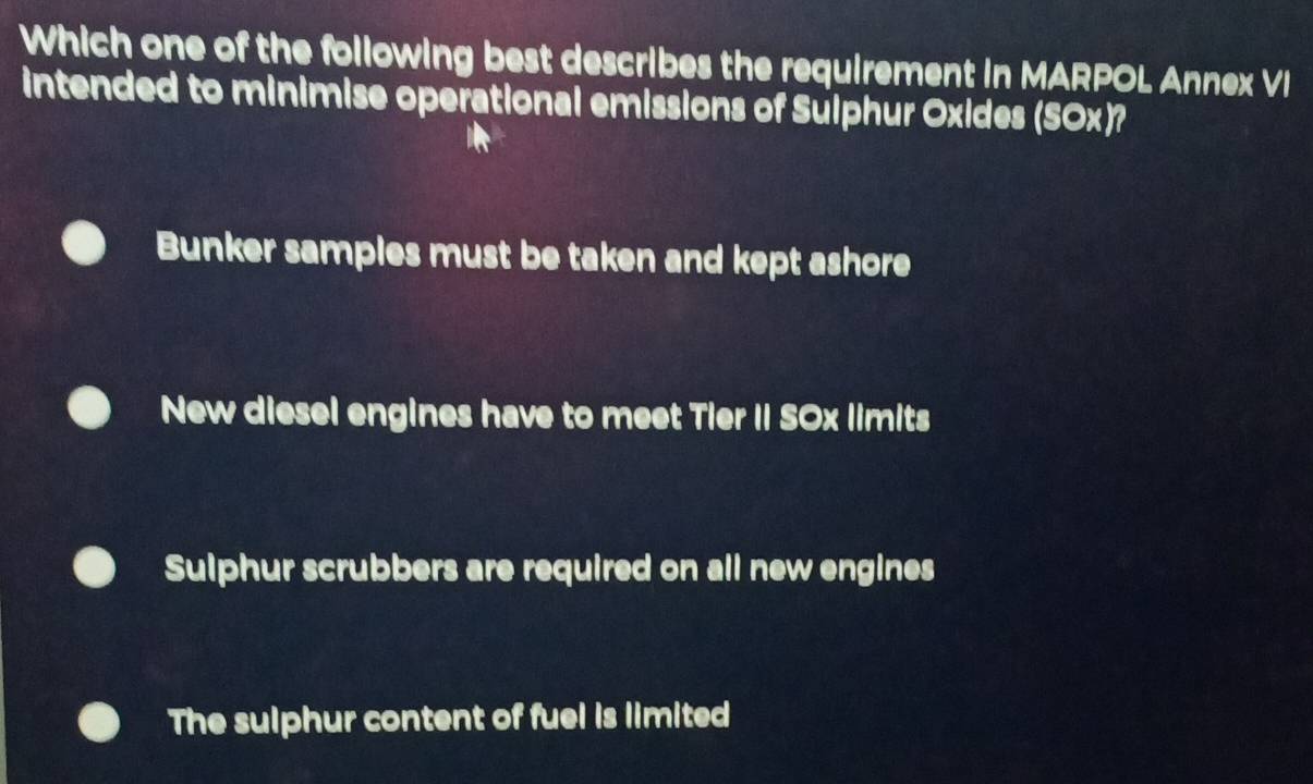 Which one of the following best describes the requirement in MARPOL Annex VI
intended to minimise operational emissions of Sulphur Oxides (SOx)?
Bunker samples must be taken and kept ashore
New diesel engines have to meet Tier II SOx limits
Sulphur scrubbers are required on all new engines
The sulphur content of fuel is limited