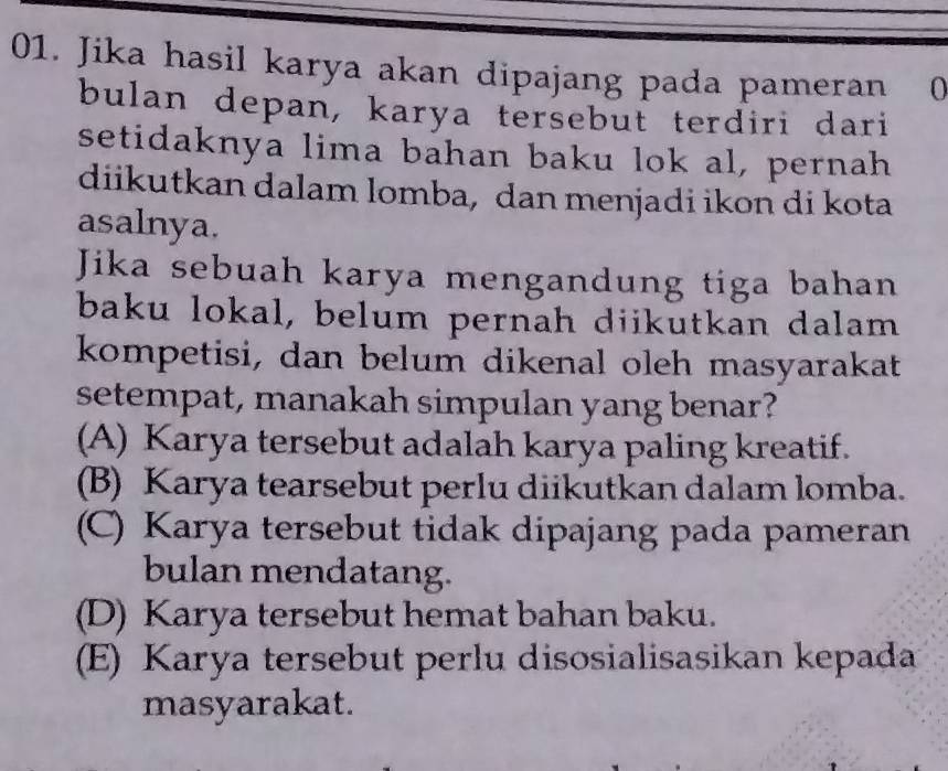 Jika hasil karya akan dipajang pada pameran 0
bulan depan, karya tersebut terdiri dari
setidaknya lima bahan baku lok al, pernah
diikutkan dalam lomba, dan menjadi ikon di kota
asalnya.
Jika sebuah karya mengandung tiga bahan
baku lokal, belum pernah diikutkan dalam
kompetisi, dan belum dikenal oleh masyarakat
setempat, manakah simpulan yang benar?
(A) Karya tersebut adalah karya paling kreatif.
(B) Karya tearsebut perlu diikutkan dalam lomba.
(C) Karya tersebut tidak dipajang pada pameran
bulan mendatang.
(D) Karya tersebut hemat bahan baku.
(E) Karya tersebut perlu disosialisasikan kepada
masyarakat.