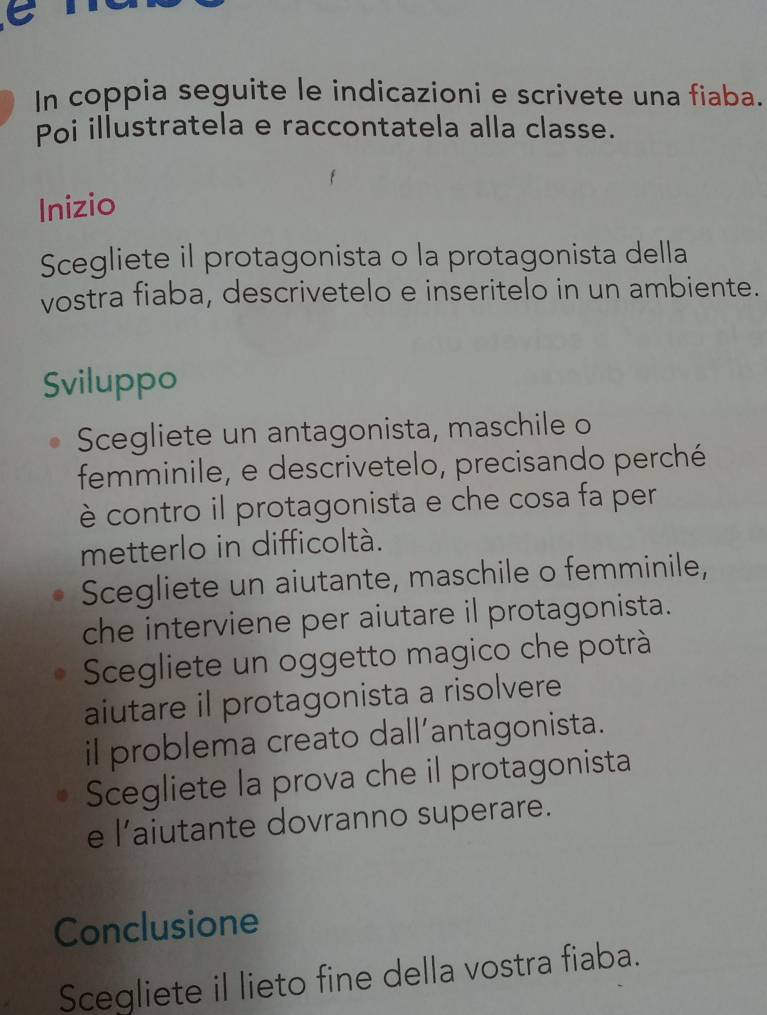 In coppia seguite le indicazioni e scrivete una fiaba. 
Poi illustratela e raccontatela alla classe. 
Inizio 
Scegliete il protagonista o la protagonista della 
vostra fiaba, descrivetelo e inseritelo in un ambiente. 
Sviluppo 
Scegliete un antagonista, maschile o 
femminile, e descrivetelo, precisando perché 
è contro il protagonista e che cosa fa per 
metterlo in difficoltà. 
Scegliete un aiutante, maschile o femminile, 
che interviene per aiutare il protagonista. 
Scegliete un oggetto magico che potrà 
aiutare il protagonista a risolvere 
il problema creato dall’antagonista. 
Scegliete la prova che il protagonista 
e l’aiutante dovranno superare. 
Conclusione 
Scegliete il lieto fine della vostra fiaba.