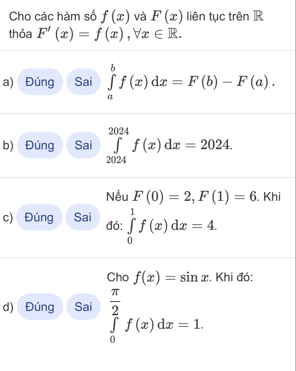 Cho các hàm số f(x) và F(x) liên tục trên R 
thỏa F'(x)=f(x), forall x∈ R. 
a) Đúng Sai ∈tlimits _a^(bf(x)dx=F(b)-F(a). 
b) Đúng Sai ∈tlimits _(2024)^(2024)f(x)dx=2024. 
Nếu F(0)=2, F(1)=6. Khi 
c) Đúng Sai 
đó: ∈tlimits _0^1f(x)dx=4. 
Cho f(x)=sin x. Khi đó: 
d) Đúng Sai
∈tlimits _0^(frac π)2)f(x)dx=1.