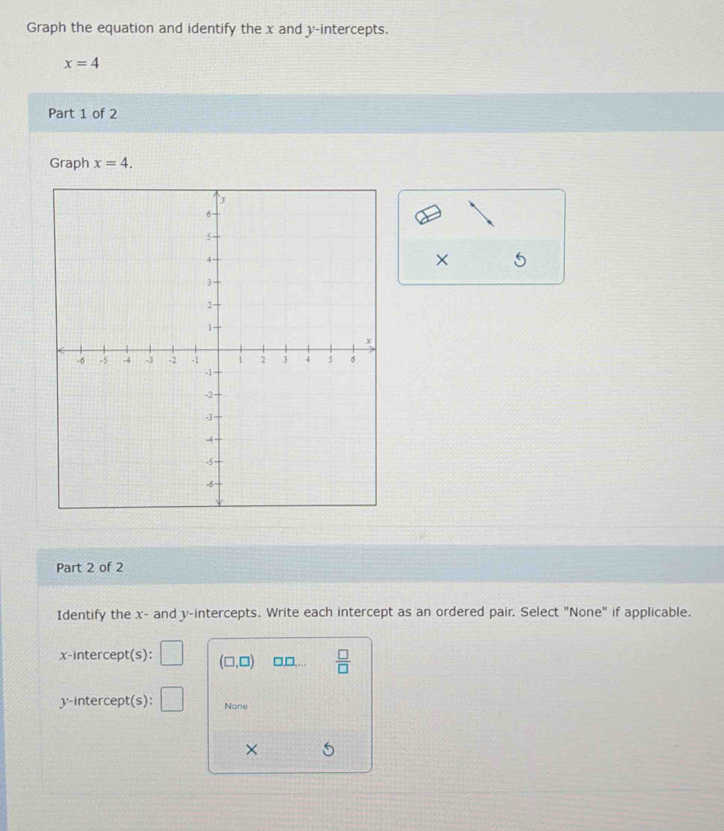 Graph the equation and identify the x and y-intercepts.
x=4
Part 1 of 2 
Graph x=4. 
× 
Part 2 of 2 
Identify the x - and y-intercepts. Write each intercept as an ordered pair. Select "None" if applicable. 
x-intercept(s): (□ ,□ ) □ ,□ ,...  □ /□   
y-intercept(s): None 
× 5