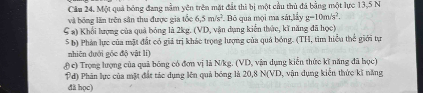 Một quả bóng đang nằm yên trên mặt đất thì bị một cầu thủ đá bằng một lực 13,5 N
và bóng lăn trên sân thu được gia tốc 6,5m/s^2. Bỏ qua mọi ma sát,lấy g=10m/s^2. 
ς a) Khối lượng của quả bóng là 2kg. (VD, vận dụng kiến thức, kĩ năng đã học) 
ś b) Phản lực của mặt đất có giá trị khác trọng lượng của quả bóng. (TH, tìm hiểu thế giới tự 
nhiên dưới góc độ vật lí) 
( c) Trọng lượng của quả bóng có đơn vị là N/kg. (VD, vận dụng kiển thức kĩ năng đã học) 
Pd) Phản lực của mặt đất tác dụng lên quả bóng là 20, 8 N (VD, vận dụng kiến thức kĩ năng 
đã học)