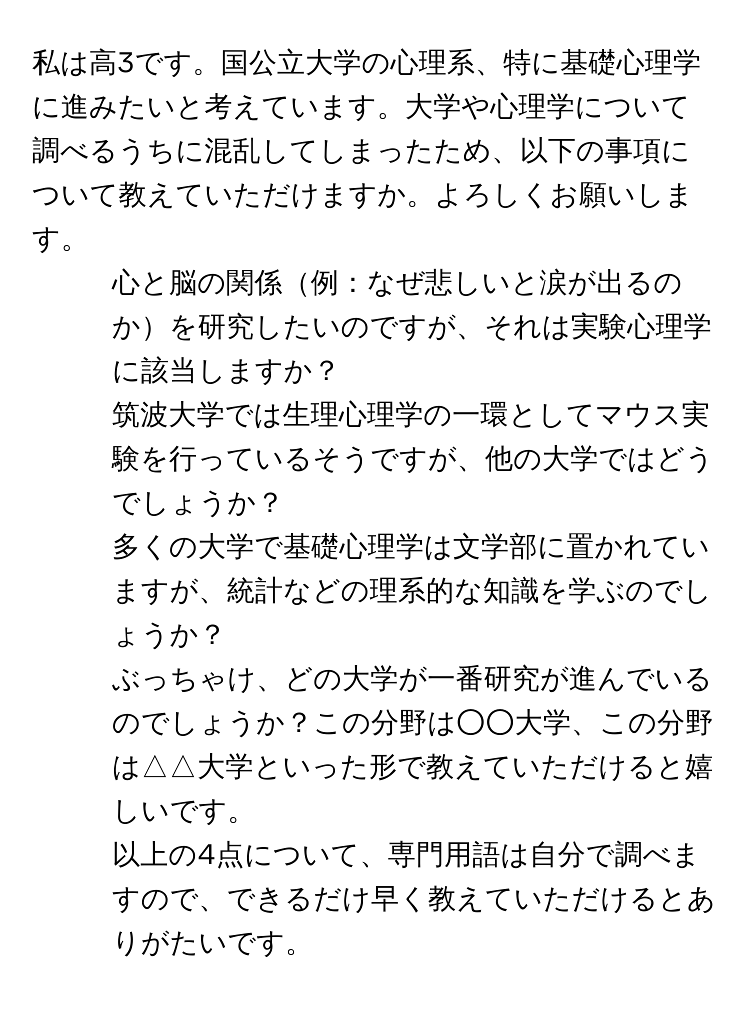 私は高3です。国公立大学の心理系、特に基礎心理学に進みたいと考えています。大学や心理学について調べるうちに混乱してしまったため、以下の事項について教えていただけますか。よろしくお願いします。  
1. 心と脳の関係例：なぜ悲しいと涙が出るのかを研究したいのですが、それは実験心理学に該当しますか？  
2. 筑波大学では生理心理学の一環としてマウス実験を行っているそうですが、他の大学ではどうでしょうか？  
3. 多くの大学で基礎心理学は文学部に置かれていますが、統計などの理系的な知識を学ぶのでしょうか？  
4. ぶっちゃけ、どの大学が一番研究が進んでいるのでしょうか？この分野は○○大学、この分野は△△大学といった形で教えていただけると嬉しいです。  
以上の4点について、専門用語は自分で調べますので、できるだけ早く教えていただけるとありがたいです。