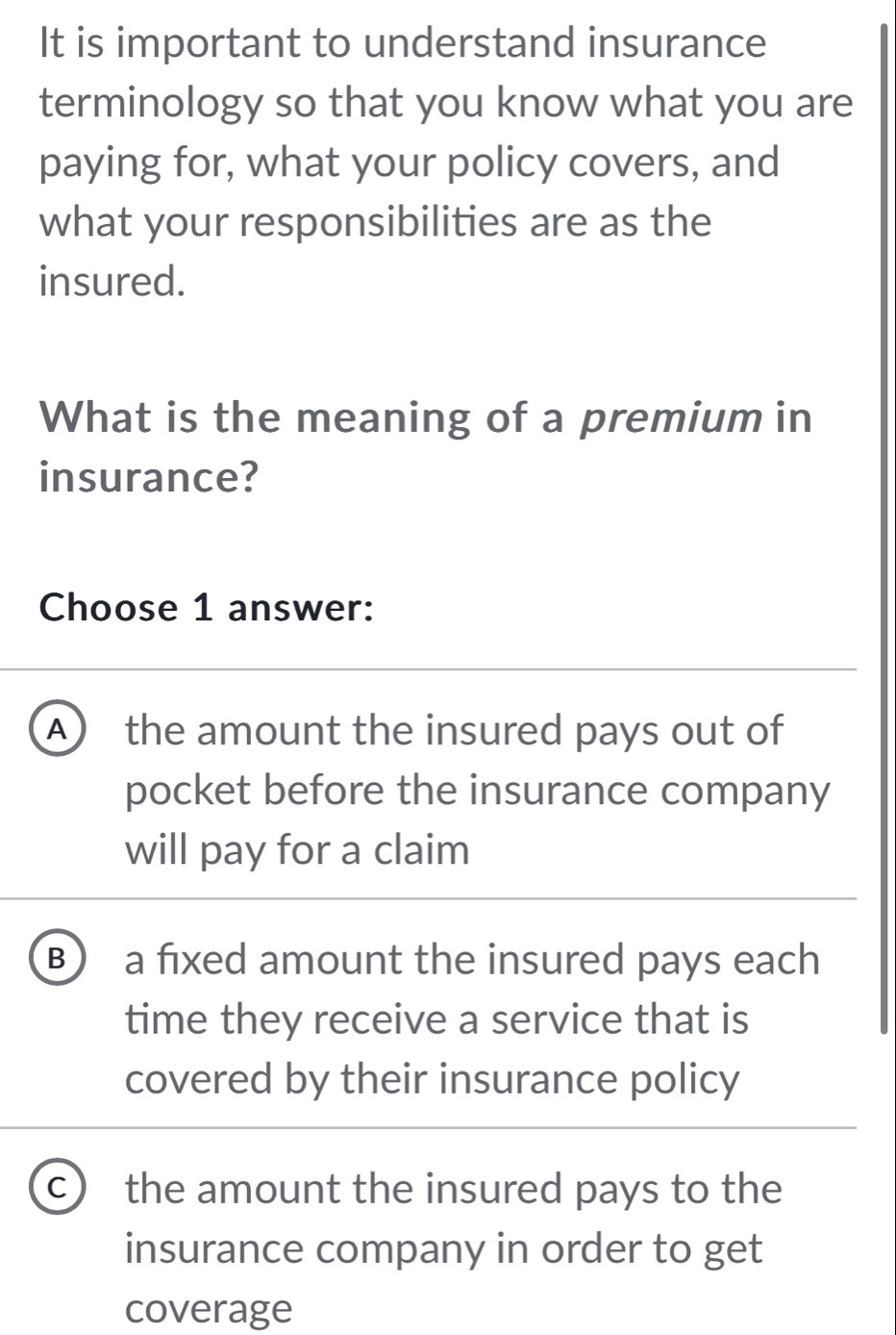 It is important to understand insurance
terminology so that you know what you are
paying for, what your policy covers, and
what your responsibilities are as the
insured.
What is the meaning of a premium in
insurance?
Choose 1 answer:
A) the amount the insured pays out of
pocket before the insurance company
will pay for a claim
B a fixed amount the insured pays each
time they receive a service that is
covered by their insurance policy
C the amount the insured pays to the
insurance company in order to get
coverage