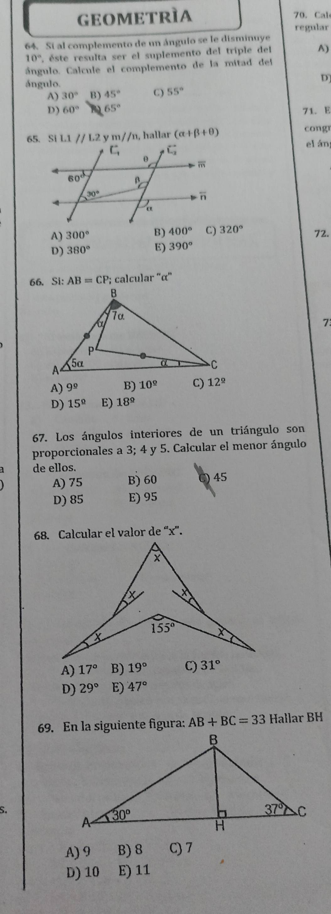 GEOMEtRìa 70. Cal
regular
64. Si al complemento de un ánguío se le disminuye
10° C. éste resulta ser el suplemento del triple del A)
ángulo. Calcule el complemento de la mitad del
ángulo.
D]
A) 30° B) 45° C) 55°
D) 60° 65°
71. E
65. Si L1//L2 √ m//n, , hallar (alpha +beta +θ )
congr
el án
B) 400° C) 320°
A) 300° 72.
D) 380° E) 390°
66. Si: AB=CP; calcular “α”
73
A) 9^(_ circ) B) 10^(_ circ) C) 12^(_ circ)
D) 15^(_ circ) E) 18^(_ circ)
67. Los ángulos interiores de un triángulo son
proporcionales a 3; 4 y 5. Calcular el menor ángulo
de ellos.
A) 75 B) 60 C) 45
D) 85 E) 95
68. Calcular el valor de “x”.
A) 17° B) 19° C) 31°
D) 29° E) 47°
69. En la siguiente figura: AB+BC=33 Hallar BH
S.
A) 9 B) 8 C) 7
D) 10 E) 11