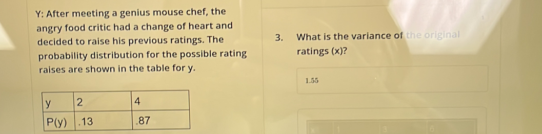 Y: After meeting a genius mouse chef, the
1
angry food critic had a change of heart and
decided to raise his previous ratings. The 3. What is the variance of the original
probability distribution for the possible rating ratings (x)?
raises are shown in the table for y.
1.55
D