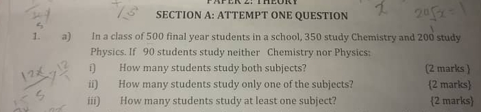 ATTEMPT ONE QUESTION 
1. a) In a class of 500 final year students in a school, 350 study Chemistry and 200 study 
Physics. If 90 students study neither Chemistry nor Physics: 
í) How many students study both subjects? (2 marks  
ii) How many students study only one of the subjects? 2 marks 
iii) How many students study at least one subject? 2 marks