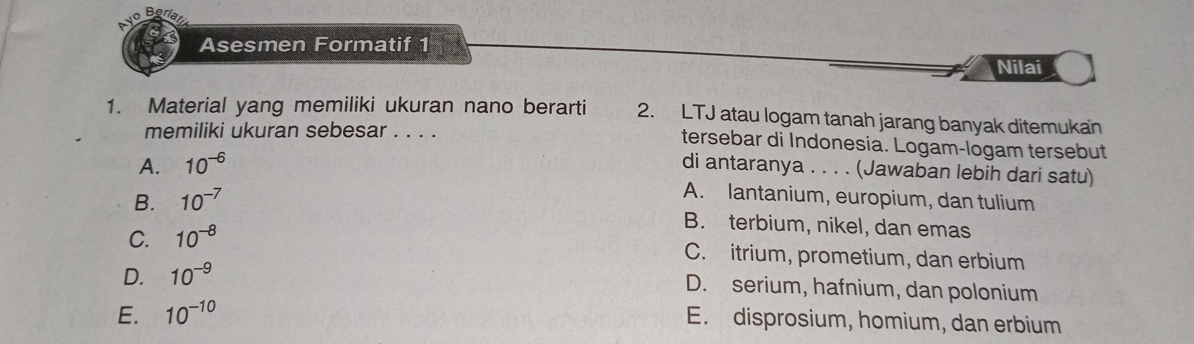 Asesmen Formatif 1
Nilai
1. Material yang memiliki ukuran nano berarti 2. LTJ atau logam tanah jarang banyak ditemukan
memiliki ukuran sebesar . . . .
tersebar di Indonesia. Logam-logam tersebut
A. 10^(-6)
di antaranya . . . . (Jawaban lebih dari satu)
B. 10^(-7)
A. lantanium, europium, dan tulium
C. 10^(-8)
B. terbium, nikel, dan emas
C. itrium, prometium, dan erbium
D. 10^(-9)
D. serium, hafnium, dan polonium
E. 10^(-10)
E. disprosium, homium, dan erbium