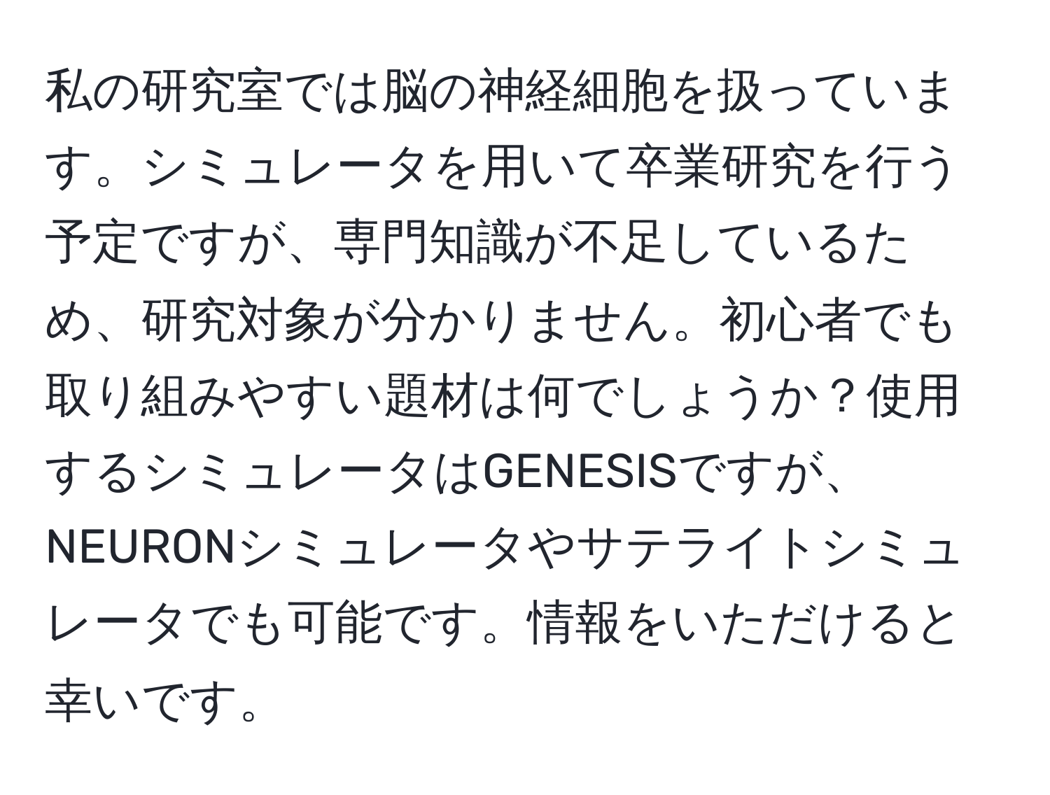 私の研究室では脳の神経細胞を扱っています。シミュレータを用いて卒業研究を行う予定ですが、専門知識が不足しているため、研究対象が分かりません。初心者でも取り組みやすい題材は何でしょうか？使用するシミュレータはGENESISですが、NEURONシミュレータやサテライトシミュレータでも可能です。情報をいただけると幸いです。