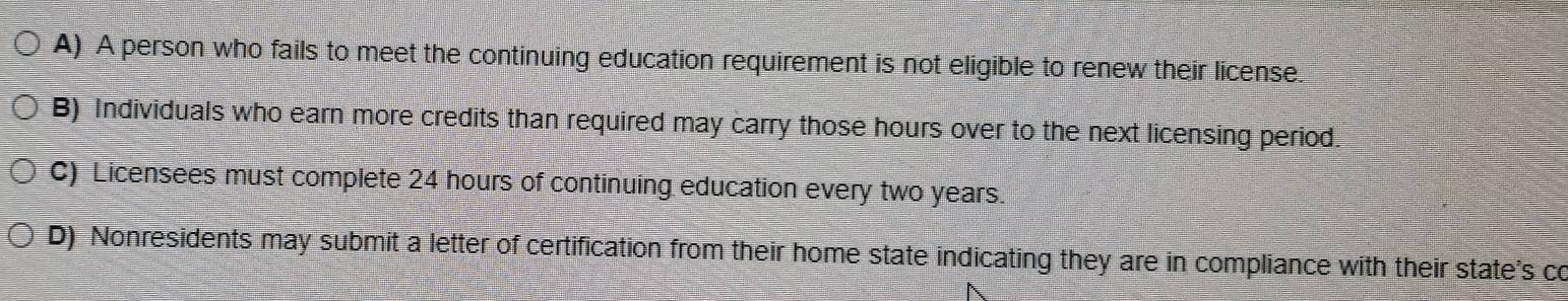 A) A person who fails to meet the continuing education requirement is not eligible to renew their license.
B) Individuals who earn more credits than required may carry those hours over to the next licensing period.
C) Licensees must complete 24 hours of continuing education every two years.
D) Nonresidents may submit a letter of certification from their home state indicating they are in compliance with their state's co