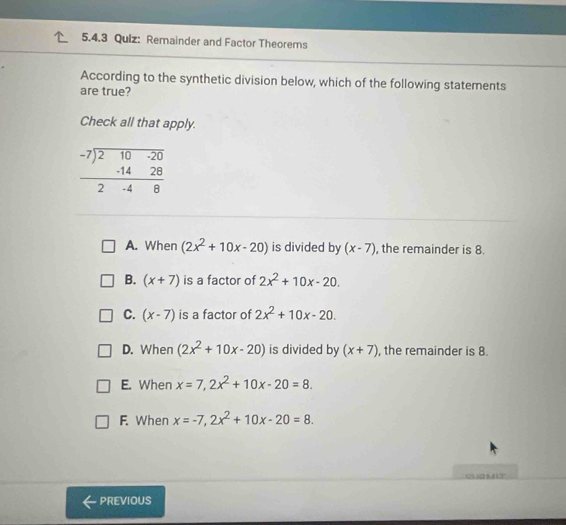 Remainder and Factor Theorems
According to the synthetic division below, which of the following statements
are true?
Check all that apply.
A. When (2x^2+10x-20) is divided by (x-7) , the remainder is 8.
B. (x+7) is a factor of 2x^2+10x-20.
C. (x-7) is a factor of 2x^2+10x-20.
D. When (2x^2+10x-20) is divided by (x+7) , the remainder is 8.
E. When x=7,2x^2+10x-20=8.
F. When x=-7,2x^2+10x-20=8.
C    1 2 D A 1  =
PREVIOUS