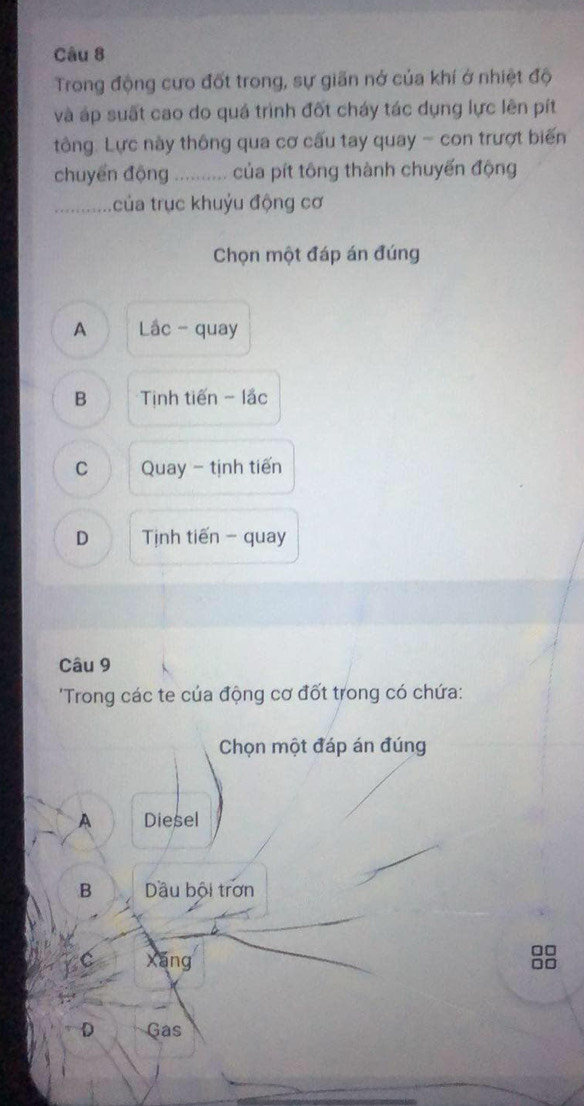 Trong động cưo đốt trong, sự giãn nớ của khí ở nhiệt độ
và áp suất cao do quá trình đốt cháy tác dụng lực lên pít
tông. Lực này thông qua cơ cấu tay quay - con trượt biến
chuyển động _ của pít tông thành chuyến động
_t ủa trục khuỷu động cơ
Chọn một đáp án đúng
A Lâc - quay
B Tịinh tiến - lắc
C Quay - tịnh tiến
D Tịnh tiến - quay
Câu 9
'Trong các te của động cơ đốt trong có chứa:
Chọn một đáp án đúng
A Diesel
B Dầu bội trơn
C Xáng
□□
Do
D Gas