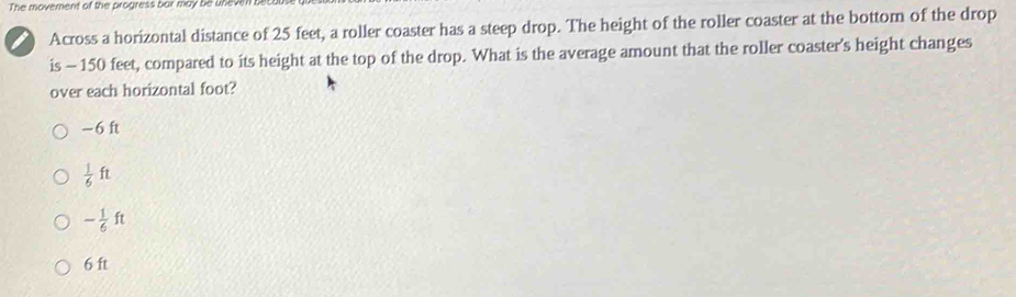 The movement of the progress bar may be uneven b
Across a horizontal distance of 25 feet, a roller coaster has a steep drop. The height of the roller coaster at the bottom of the drop
is - 150 feet, compared to its height at the top of the drop. What is the average amount that the roller coaster’s height changes
over each horizontal foot?
-6 ft
 1/6 ft
- 1/6 ft
6 ft