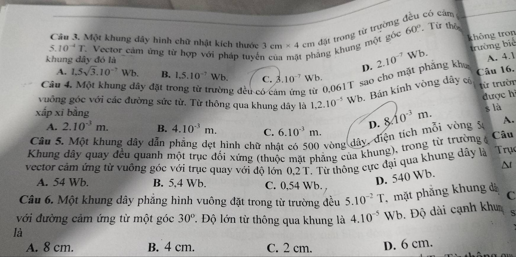 có cảm 
Câu 3. Một khung dây hình chữ nhật kích thước 3cm* 4cm đặt trong từ trường
không tron
trường biế
5.10^(-4)T * Vector cảm ửng từ hợp với pháp tuyến
khung dây đó là
ẳng khung một góc 60° Từ thôn
D. 2.10^(-7)Wb.
A. 4.1
A. 1,5sqrt(3).10^(-7)Wb. B. 1,5.10^(-7)Wb. 3.10^(-7)Wb.
0,061T sao cho mặt phẳng khu
Câu 16.
C.
Câu 4. Một khung dây đặt tr ng đều có cả
vuông góc với các đường sức từ. Từ thông qua khung dây là 1,2.10^(-5)Wb. Bán kính vòng dây có
từ trườn
được hì
xấp xī bằng
A. 2.10^(-3)m. B. 4.10^(-3)m.
D. 8.10^(-3)m.
s là
C. 6.10^(-3)m.
Câu 5. Một khung dây dẫn phẳng dẹt hình chữ nh
vòng dây, điện tích mỗi vòng 54 A.
Khung dây quay đều quanh một trục đối xứng (thuộc mặt phẳng của khung), trong từ trường ở Câu
vector cảm ứng từ vuông góc với trục quay với độ lớn 0,2 T. Từ thông cực đại qua khung dây là Trục
A. 54 Wb. B. 5,4 Wb.
C. 0,54 Wb.
D. 540 Wb. Δt
Câu 6. Một khung dây phăng hình vuông đặt trong từ trường đều 5.10^(-2)T , mặt phắng khung dà C
với đường cảm ứng từ một góc . Độ lớn từ thông qua khung là 4.10^(-5) Wb. Độ dài cạnh khum s
30°
là
A. 8 cm. B. 4 cm. C. 2 cm.
D. 6 cm.