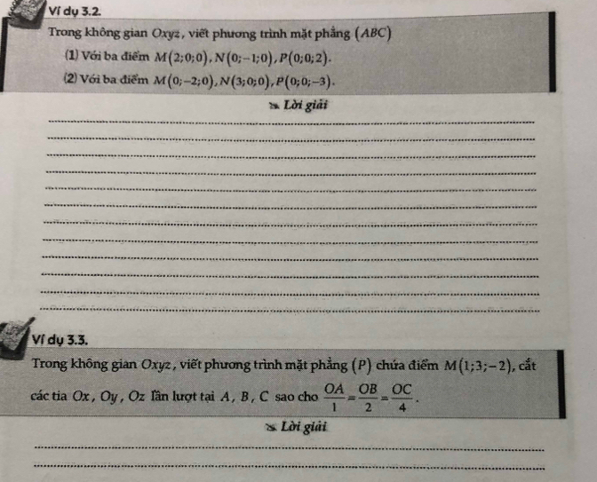 Ví dụ 3.2. 
Trong không gian Oxyz, viết phương trình mặt phẳng (ABC) 
(1) Với ba điểm M(2;0;0), N(0;-1;0), P(0;0;2). 
(2) Với ba điểm M(0;-2;0), N(3;0;0), P(0;0;-3). 
_ 
Lời giải 
_ 
_ 
_ 
_ 
_ 
_ 
_ 
_ 
_ 
_ 
_ 
Ví dụ 3.3. 
Trong không gian Oxyz , viết phương trình mặt phẳng (P) chứa điểm M(1;3;-2) , cắt 
các tia Ox , Oy , Oz lần lượt tại A , B, C sao cho  OA/1 = OB/2 = OC/4 . 
Lời giải 
_ 
_