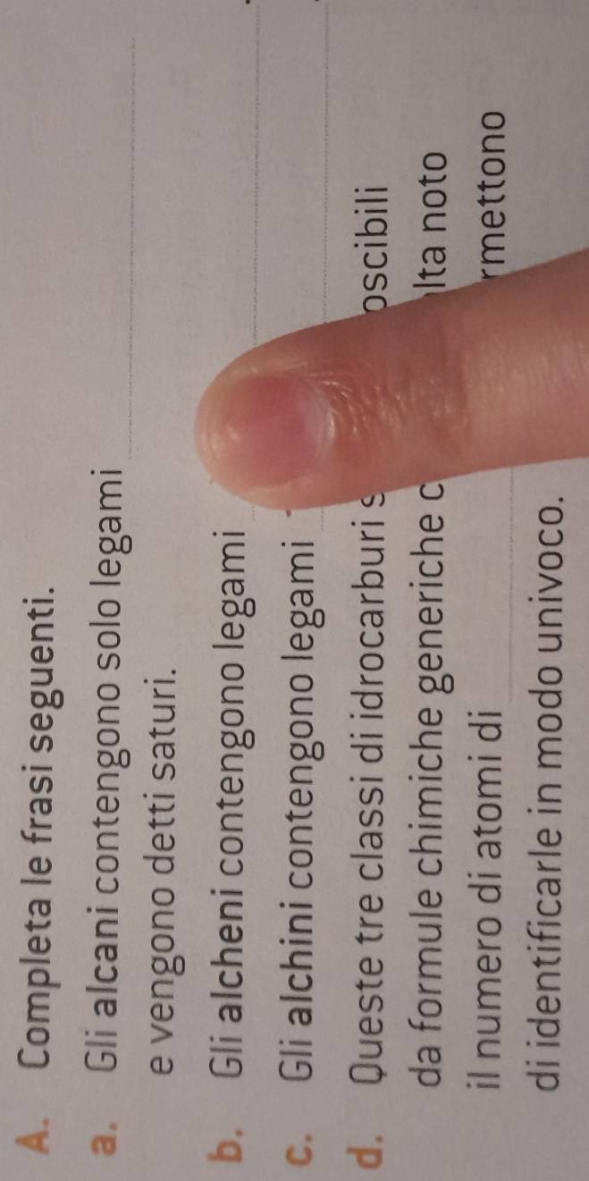 Completa le frasi seguenti. 
_ 
a. Gli alcani contengono solo legami 
e vengono detti saturi. 
b. Gli alcheni contengono legami 
c. Gli alchini contengono legami 
d. Queste tre classi di idrocarburi s oscibili 
da formule chimiche generiche c lta not 
il numero di atomi di rmettono 
di identificarle in modo univoco.
