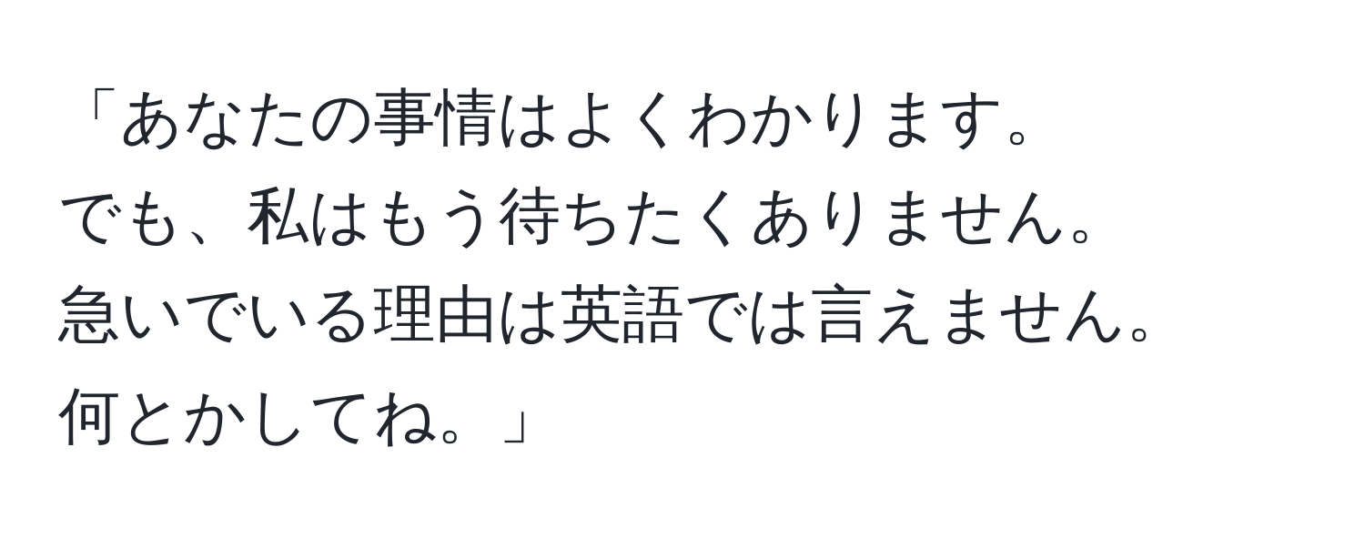 「あなたの事情はよくわかります。  
でも、私はもう待ちたくありません。  
急いでいる理由は英語では言えません。  
何とかしてね。」