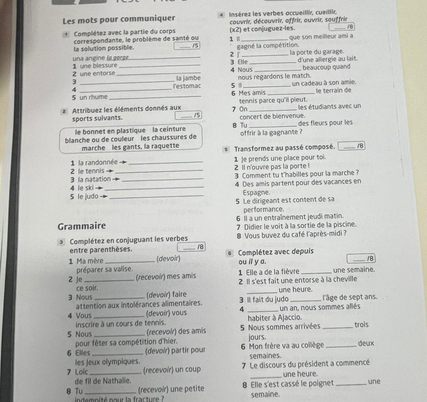 Les mots pour communiquer 4 Insérez les verbes accueillir, cueillir,
couvrir, découvrir, offrir, ouvrir, souffrir
Complétez avec la partie du corps (x2) et conjuguez-les. _18
correspondante, le problème de santé ou 1 ' _que son meilleur ami a
la solution possible. _15 gagné la compétition.
una angine lα gorge _2 J' _la porte du garage.
1 une blessure _3 Elle _d'une allergie au lait.
2 une entorse _4 Nous _beaucoup quand
3 Ia jambe nous regardons le match.
4 _l'estomac 5 1 _un cadeau à son amie.
5 un rhume_ 6 Mes amis _le terrain de
tennis parce qu'il pleut.
2 Attribuez les éléments donnés aux 7 On _les étudiants avec un
sports suivants. _15 concert de bienvenue.
le bonnet en plastique la ceinture 8 Tu _des fleurs pour les
blanche ou de couleur les chaussures de offrir à la gagnante ?
marche les gants, la raquette s  Transformez au passé composé. _18
1 la randonnée _1 Je prends une place pour toi.
2 le tennis _2 1l n'ouvre pas la porte !
3 la natation _3 Comment tu t’habilles pour la marche ?
4 le ski _4 Des amis partent pour des vacances en
5 le judo _Espagne.
5 Le dirigeant est content de sa
performance.
6 Il a un entraînement jeudi matin.
Grammaire 7 Didier le voit à la sortie de la piscine.
3 Complétez en conjuguant les verbes 8 Vous buvez du café l'après-midi ?
entre parenthèses. _I /8
1 Ma mère _(devoir)  Complétez avec depuis
ou il y a.
_/8
préparer sa valise.
2 Je _(recevoir) mes amis 1 Elle a de la fièvre _une semaine.
ce soir.  2 Il s'est fait une entorse à la cheville
3 Nous _(devoir) faire _une heure.
attention aux intolérances alimentaires. 3 Il fait du judo l'âge de sept ans.
4
4 Vous _(devoir) vous _un an, nous sommes allés
inscrire à un cours de tennis. habiter à Ajaccio.
5 Nous _(recevoir) des amis  5 Nous sommes arrivées _trois
pour fêter sa compétition d'hier.
jours.
6 Elles _(devoir) partir pour 6 Mon frère va au collège _deux
les Jeux olympiques. semaines.
7 Loïc_ (recevoir) un coup 7 Le discours du président a commencé
de fil de Nathalie. _une heure.
8 Tu _(recevoír) une petite 8 Elle s'est cassé le poignet _une
indempité nour la fracture semaine.