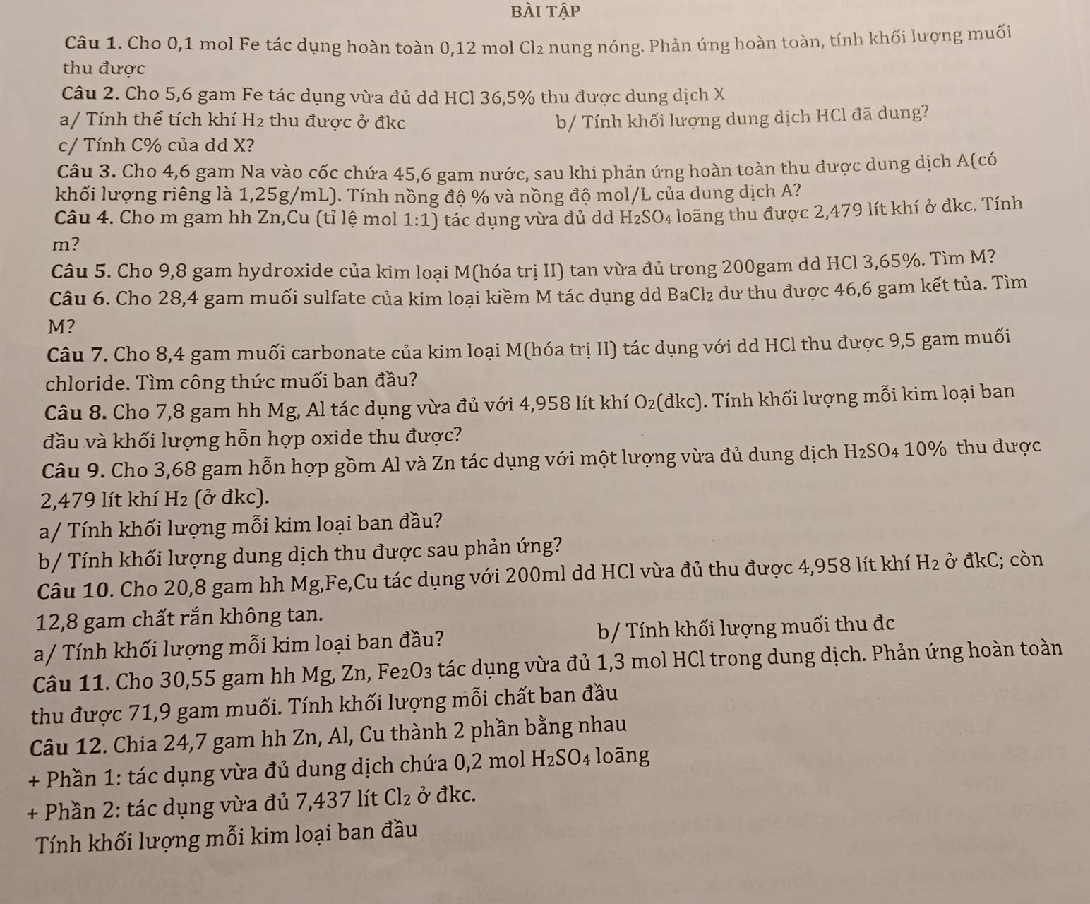 bài tập
Câu 1. Cho 0,1 mol Fe tác dụng hoàn toàn 0,12 mol Cl₂ nung nóng. Phản ứng hoàn toàn, tính khối lượng muối
thu được
Câu 2. Cho 5,6 gam Fe tác dụng vừa đủ dd HCl 36,5% thu được dung dịch X
a/ Tính thể tích khí H_2 thu được ở đkc b/ Tính khối lượng dung dịch HCl đã dung?
c/ Tính C% của dd X?
Câu 3. Cho 4,6 gam Na vào cốc chứa 45,6 gam nước, sau khi phản ứng hoàn toàn thu được dung dịch A(có
khối lượng riêng là 1,25g/mL). Tính nồng độ % và nồng độ mol/L của dung dịch A?
Câu 4. Cho m gam hh Zn,Cu (tỉ lệ mol 1:1) tác dụng vừa đủ d H_2SO_4
m? : loãng thu được 2,479 lít khí ở đkc. Tính
Câu 5. Cho 9,8 gam hydroxide của kim loai M(hóa trị II) tan vừa đủ trong 200gam dd HCl 3,65%. Tìm M?
Câu 6. Cho 28,4 gam muối sulfate của kim loại kiềm M tác dụng dd BaCl₂ dư thu được 46,6 gam kết tủa. Tìm
M?
Câu 7. Cho 8,4 gam muối carbonate của kim loại M(hóa trị II) tác dụng với dd HCl thu được 9,5 gam muối
chloride. Tìm công thức muối ban đầu?
Câu 8. Cho 7,8 gam hh Mg, Al tác dụng vừa đủ với 4,958 lít khí O_2 (đkc). ). Tính khối lượng mỗi kim loại ban
đầu và khối lượng hỗn hợp oxide thu được?
Câu 9. Cho 3,68 gam hỗn hợp gồm Al và Zn tác dụng với một lượng vừa đủ dung dịch H_2SO_410% thu được
2,479 lít khí H_2 (ở đkc).
a/ Tính khối lượng mỗi kim loại ban đầu?
b/ Tính khối lượng dung dịch thu được sau phản ứng?
Câu 10. Cho 20,8 gam hh Mg,Fe,Cu tác dụng với 200ml dd HCl vừa đủ thu được 4,958 lít khí H_2 ở đkC; còn
12,8 gam chất rắn không tan.
a/ Tính khối lượng mỗi kim loại ban đầu? b/ Tính khối lượng muối thu đc
Câu 11. Cho 30,55 gam hh Mg, Zn, Fe₂O₃ tác dụng vừa đủ 1,3 mol HCl trong dung dịch. Phản ứng hoàn toàn
thu được 71,9 gam muối. Tính khối lượng mỗi chất ban đầu
Câu 12. Chia 24,7 gam hh Zn, Al, Cu thành 2 phần bằng nhau
+ Phần 1: tác dụng vừa đủ dung dịch chứa 0,2 mol H_2SO 4 loãng
+ Phần 2: tác dụng vừa đủ 7,437 lít Cl_2 ở đkc.
Tính khối lượng mỗi kim loại ban đầu